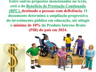 Entre outras propostas mencionadas no texto,
está a do Benefício de Prestação Continuada
(BPC), destinado a pessoas com deficiência. O
documento determina a ampliação progressiva
do investimento público em educação, até atingir
o mínimo de 10% do Produto Interno Bruto
(PIB) do país em 2024.
 