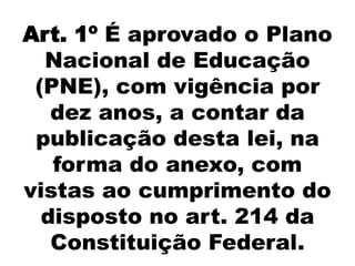 Art. 1º É aprovado o Plano
Nacional de Educação
(PNE), com vigência por
dez anos, a contar da
publicação desta lei, na
forma do anexo, com
vistas ao cumprimento do
disposto no art. 214 da
Constituição Federal.
 