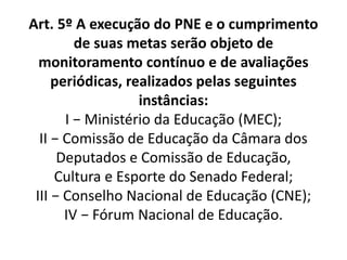 Art. 5º A execução do PNE e o cumprimento
de suas metas serão objeto de
monitoramento contínuo e de avaliações
periódicas, realizados pelas seguintes
instâncias:
I − Ministério da Educação (MEC);
II − Comissão de Educação da Câmara dos
Deputados e Comissão de Educação,
Cultura e Esporte do Senado Federal;
III − Conselho Nacional de Educação (CNE);
IV − Fórum Nacional de Educação.
 