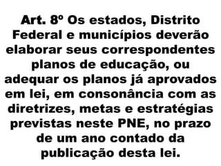 Art. 8º Os estados, Distrito
Federal e municípios deverão
elaborar seus correspondentes
planos de educação, ou
adequar os planos já aprovados
em lei, em consonância com as
diretrizes, metas e estratégias
previstas neste PNE, no prazo
de um ano contado da
publicação desta lei.
 