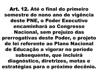 Art. 12. Até o final do primeiro
semestre do nono ano de vigência
deste PNE, o Poder Executivo
encaminhará ao Congresso
Nacional, sem prejuízo das
prerrogativas deste Poder, o projeto
de lei referente ao Plano Nacional
de Educação a vigorar no período
subsequente, que incluirá
diagnóstico, diretrizes, metas e
estratégias para o próximo decênio.
 