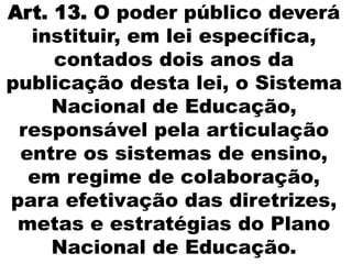 Art. 13. O poder público deverá
instituir, em lei específica,
contados dois anos da
publicação desta lei, o Sistema
Nacional de Educação,
responsável pela articulação
entre os sistemas de ensino,
em regime de colaboração,
para efetivação das diretrizes,
metas e estratégias do Plano
Nacional de Educação.
 