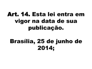 Art. 14. Esta lei entra em
vigor na data de sua
publicação.
Brasília, 25 de junho de
2014;
 