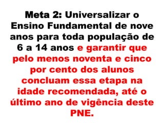 Meta 2: Universalizar o
Ensino Fundamental de nove
anos para toda população de
6 a 14 anos e garantir que
pelo menos noventa e cinco
por cento dos alunos
concluam essa etapa na
idade recomendada, até o
último ano de vigência deste
PNE.
 