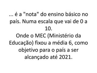... é a "nota" do ensino básico no
país. Numa escala que vai de 0 a
10.
Onde o MEC (Ministério da
Educação) fixou a média 6, como
objetivo para o país a ser
alcançado até 2021.
 