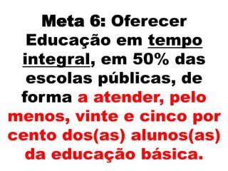 Meta 6: Oferecer
Educação em tempo
integral, em 50% das
escolas públicas, de
forma a atender, pelo
menos, vinte e cinco por
cento dos(as) alunos(as)
da educação básica.
 