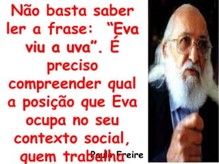 Paulo Freire
Não basta saber
ler a frase: “Eva
viu a uva”. É
preciso
compreender qual
a posição que Eva
ocupa no seu
contexto social,
quem trabalha
 