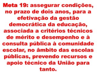 Meta 19: assegurar condições,
no prazo de dois anos, para a
efetivação da gestão
democrática da educação,
associada a critérios técnicos
de mérito e desempenho e à
consulta pública à comunidade
escolar, no âmbito das escolas
públicas, prevendo recursos e
apoio técnico da União para
tanto.
 
