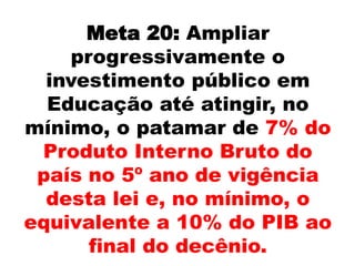 Meta 20: Ampliar
progressivamente o
investimento público em
Educação até atingir, no
mínimo, o patamar de 7% do
Produto Interno Bruto do
país no 5º ano de vigência
desta lei e, no mínimo, o
equivalente a 10% do PIB ao
final do decênio.
 