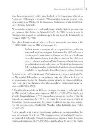 Plano Nacional de Educação 2014-2024 13
zes e Bases, incumbiu o então Conselho Federal de Educação de elaborá-lo.
Assim, em 1962, surgiu o primeiro PNE, não sob a forma de lei, mas como
uma iniciativa do Ministério da Educação e Cultura, aprovada pelo Conse-
lho Federal de Educação.
Nessa versão, o plano, em vez de código que a tudo engloba, passou a ser
um esquema distributivo de fundos (AZANHA, 1995), ou seja, a ideia de
planejamento integral foi substituída pela de um plano de distribuição de
recursos (HORTA, 1982).
Esse plano foi objeto de revisões, conforme assinalaria mais tarde a Lei
nº 10.172/2001, primeiro PNE aprovado por lei:
Era basicamente um conjunto de metas quantitativas e qualitativas
a serem alcançadas num prazo de oito anos. Em 1965, sofreu uma
revisão, quando foram introduzidas normas descentralizadoras e
estimuladoras da elaboração de planos estaduais. Em 1966, uma
nova revisão, que se chamou Plano Complementar de Educação,
introduziu importantes alterações na distribuição dos recursos
federais, beneficiando a implantação de ginásios orientados para
o trabalho e o atendimento de analfabetos com mais de dez anos.
Posteriormente, a Constituição de 1967 retomou a obrigatoriedade do Pla-
no Nacional de Educação, e a competência para sua elaboração deixou de
ser do órgão normativo da educação: o planejamento da educação foi inse-
rido, como parte do planejamento global, nos planos nacionais de desenvol-
vimento (HORTA, 1982).
A Constituição seguinte, de 1988, previu expressamente o estabelecimento
do PNE por lei. E, alguns anos depois, a LDB (Lei nº 9.394/1996) dispôs que
a União deveria elaborar o PNE, em colaboração com os estados, o Distrito
Federal e os municípios (art. 9º, I) e, no prazo de um ano, encaminhá-lo ao
Congresso Nacional, com suas diretrizes e metas para os dez anos seguin-
tes, em sintonia com a Declaração Mundial sobre Educação para Todos
(art. 87, § 1º).
Assim, valendo-se de suas prerrogativas de parlamentar, o deputado Ivan Va-
lenteapresentouoPLnº4.155/1998,comaspropostasaprovadaspeloCongres-
so Nacional de Educação (Coned). Imediatamente depois, o Poder Executivo
enviou ao Congresso o PL nº 4.173/1998, o qual foi a base do parecer do relator,
 