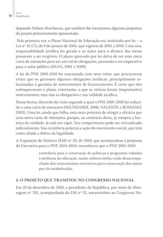 Série
Legislação14
deputado Nelson Marchezan, que também lhe incorporou algumas propostas
do projeto primeiramente apresentado.
Pela primeira vez, o Plano Nacional de Educação era instituído por lei – a
Lei nº 10.172, de 9 de janeiro de 2001, que vigorou de 2001 a 2010. Com isso,
responsabilidade jurídica foi gerada e as ações para o alcance das metas
passaram a ser exigíveis. O plano aprovado por lei deixa de ser uma mera
carta de intenções para ser um rol de obrigações, passando a ser imperativo
para o setor público (SILVA, 2001 e 2009).
A lei do PNE 2001-2010 foi sancionada com nove vetos, que procuravam
evitar que se gerassem algumas obrigações jurídicas, principalmente re-
lacionadas à garantia de instrumentos de financiamento. É certo que eles
enfraqueceram o plano, entretanto, o que se retirou foram (importantes)
instrumentos, mas não as obrigações e sua validade jurídica.
Dessa forma, discordo da visão segundo a qual o PNE 2001-2010 foi reduzi-
do a uma carta de intenções (SGUISSARDI, 2006; VALENTE e ROMANO,
2002). Uma lei, ainda que falha, está mais próxima de atingir a eficácia que
uma mera carta de intenções, porque, ao contrário desta, já rompeu a bar-
reira da validade, já está em vigor. Seu cumprimento pode ser reivindicado
judicialmente. Sua existência polariza a ação do movimento social, que tem
como aliada a defesa da legalidade.
A Exposição de Motivos (EM) nº 33, de 2010, que acompanhou a proposta
do Executivo para o PNE 2014-2024, reconheceu que o PNE 2001-2010
contribuiu para a construção de políticas e programas voltados
à melhoria da educação, muito embora tenha vindo desacompa-
nhado dos instrumentos executivos para consecução das metas
por ele estabelecidas.
4. O PROJETO QUE TRAMITOU NO CONGRESSO NACIONAL
Em 20 de dezembro de 2010, a presidente da República, por meio da Men-
sagem nº 701, acompanhada da EM nº 33, encaminhou ao Congresso Na-
 