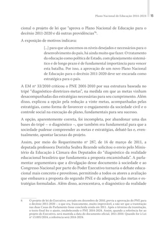 Plano Nacional de Educação 2014-2024 15
cional o projeto de lei que “aprova o Plano Nacional de Educação para o
decênio 2011-2020 e dá outras providências”6
.
A exposição de motivos indicava:
[...] para que alcancemos os níveis desejados e necessários para o
desenvolvimento do país, há ainda muito que fazer. O tratamento
da educação como política de Estado, com planejamento sistemá-
tico e de longo prazo é de fundamental importância para vencer
esta batalha. Por isso, a aprovação de um novo Plano Nacional
de Educação para o decênio 2011-2020 deve ser encarada como
estratégica para o país.
A EM nº 33/2010 criticou o PNE 2001-2010 por sua estrutura baseada no
tripé “diagnóstico-diretrizes-metas”, na medida em que as metas vinham
desacompanhadas das estratégias necessárias para seu cumprimento. Além
disso, explicou a opção pela redução a vinte metas, acompanhadas pelas
estratégias, como forma de favorecer o engajamento da sociedade civil e o
controle social na execução do plano, fundamentais para seu sucesso.
A opção, aparentemente correta, foi incompleta, por abandonar uma das
bases do tripé – o diagnóstico –, que também era fundamental para que a
sociedade pudesse compreender as metas e estratégias, debatê-las e, even-
tualmente, apontar lacunas do projeto.
Assim, por meio do Requerimento nº 287, de 14 de março de 2011, a
depu­tada professora Dorinha Seabra Rezende solicitou o envio pelo Minis-
tério da Educação à Câmara dos Deputados do “diagnóstico da realidade
educacional brasileira que fundamenta a proposta encaminhada”. A parla-
mentar argumentava que a divulgação desse documento à sociedade e ao
Congresso Nacional por parte do Poder Executivo tornaria o debate educa-
cional mais concreto e proveitoso, permitindo a todos os atores a avaliação
que embasava a proposta do segundo PNE e da adequação das metas e es-
tratégias formuladas. Além disso, acrescentava, o diagnóstico da realidade
6	 O projeto de lei do Executivo, enviado em dezembro de 2010, previa a aprovação do PNE para
o decênio 2011-2020 – o que era, francamente, muito improvável, a não ser que a tramitação
nas duas Casas do Parlamento fosse concluída ainda em 2011. Após o término da tramitação,
o texto final fez o ajuste, estabelecendo o PNE 2014-2024. Assim, quando a referência for ao
projeto do Executivo, será mantida a data do documento oficial, 2011-2010. Quando for à Lei
nº 13.005/2014, a referência será 2014-2024.
 