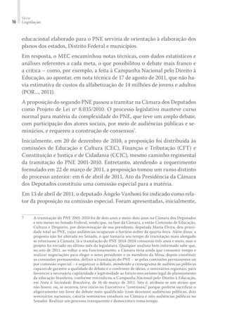 Série
Legislação16
educacional elaborado para o PNE serviria de orientação à elaboração dos
planos dos estados, Distrito Federal e municípios.
Em resposta, o MEC encaminhou notas técnicas, com dados estatísticos e
análises referentes a cada meta, o que possibilitou o debate mais franco e
a crítica – como, por exemplo, a feita à Campanha Nacional pelo Direito à
Educação, ao apontar, em nota técnica de 17 de agosto de 2011, que não ha-
via estimativa de custos da alfabetização de 14 milhões de jovens e adultos
(POR..., 2011).
A proposição do segundo PNE passou a tramitar na Câmara dos Deputados
como Projeto de Lei nº 8.035/2010. O processo legislativo manteve curso
normal para matéria da complexidade do PNE, que teve um amplo debate,
com participação dos atores sociais, por meio de audiências públicas e se-
minários, e requereu a construção de consensos7
.
Inicialmente, em 20 de dezembro de 2010, a proposição foi distribuída às
comissões de Educação e Cultura (CEC), Finanças e Tributação (CFT) e
Constituição e Justiça e de Cidadania (CCJC), mesmo caminho regimental
da tramitação do PNE 2001-2010. Entretanto, atendendo a requerimento
formulado em 22 de março de 2011, a proposição tomou um rumo distinto
do processo anterior: em 6 de abril de 2011, Ato da Presidência da Câmara
dos Deputados constituiu uma comissão especial para a matéria.
Em 13 de abril de 2011, o deputado Ângelo Vanhoni foi indicado como rela-
tor da proposição na comissão especial. Foram apresentadas, inicialmente,
7	 A tramitação do PNE 2001-2010 foi de dois anos e meio: dois anos na Câmara dos Deputados
e seis meses no Senado Federal, sendo que, na fase da Câmara, a então Comissão de Educação,
Cultura e Desporto, por determinação de sua presidente, deputada Maria Elvira, deu priori-
dade total ao PNE, cujas audiências ocuparam o horário nobre da quarta-feira. Além disso, a
proposta não foi alterada no Senado, o que tornaria seu tempo de tramitação mais alongado
se retornasse à Câmara. Já a tramitação do PNE 2014-2024 consumiu três anos e meio, mas o
projeto foi enviado no último mês da legislatura. Qualquer analista bem informado sabe que,
no ano de 2011, ao voltar a seu funcionamento, a Câmara teria ainda que consumir tempo e
realizar negociações para eleger o novo presidente e os membros da Mesa, depois constituir
as comissões permanentes, definir a tramitação do PNE – se pelas comissões permanentes ou
por comissão especial – e organizar o debate, atendendo a cronograma de audiências públicas
capazes de garantir a qualidade do debate e o confronto de ideias, e seminários regionais, para
favorecer a necessária capilaridade e legitimidade ao futuro mecanismo legal de planejamento
da educação brasileira, conforme reivindicou a Campanha Nacional pelo Direito à Educação,
em Nota à Sociedade Brasileira, de 16 de março de 2011. Isto é, atribuiu-se um atraso que
não houve, ou, se ocorreu, teve início no Executivo e “continuou” porque preferiu sacrificar o
aligeiramento em favor do debate mais qualificado (com dezenove audiências públicas, dois
seminários nacionais, catorze seminários estaduais na Câmara e oito audiências públicas no
Senado). Realizar um processo transparente e democrático toma tempo.
 