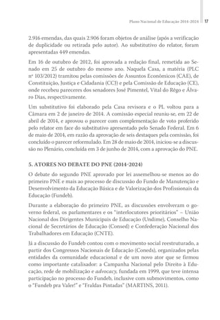 Plano Nacional de Educação 2014-2024 17
2.916 emendas, das quais 2.906 foram objetos de análise (após a verificação
de duplicidade ou retirada pelo autor). Ao substitutivo do relator, foram
apresentadas 449 emendas.
Em 16 de outubro de 2012, foi aprovada a redação final, remetida ao Se-
nado em 25 de outubro do mesmo ano. Naquela Casa, a matéria (PLC
nº 103/2012) tramitou pelas comissões de Assuntos Econômicos (CAE), de
Constituição, Justiça e Cidadania (CCJ) e pela Comissão de Educação (CE),
onde recebeu pareceres dos senadores José Pimentel, Vital do Rêgo e Álva-
ro Dias, respectivamente.
Um substitutivo foi elaborado pela Casa revisora e o PL voltou para a
Câmara em 2 de janeiro de 2014. A comissão especial reuniu-se, em 22 de
abril de 2014, e aprovou o parecer com complementação de voto proferido
pelo relator em face do substitutivo apresentado pelo Senado Federal. Em 6
de maio de 2014, em razão da aprovação de seis destaques pela comissão, foi
concluído o parecer reformulado. Em 28 de maio de 2014, iniciou-se a discus-
são no Plenário, concluída em 3 de junho de 2014, com a aprovação do PNE.
5. ATORES NO DEBATE DO PNE (2014-2024)
O debate do segundo PNE aprovado por lei assemelhou-se menos ao do
primeiro PNE e mais ao processo de discussão do Fundo de Manutenção e
Desenvolvimento da Educação Básica e de Valorização dos Profissionais da
Educação (Fundeb).
Durante a elaboração do primeiro PNE, as discussões envolveram o go-
verno federal, os parlamentares e os “interlocutores prioritários” – União
Nacional dos Dirigentes Municipais de Educação (Undime), Conselho Na-
cional de Secretários de Educação (Consed) e Confederação Nacional dos
Trabalhadores em Educação (CNTE).
Já a discussão do Fundeb contou com o movimento social reestruturado, a
partir dos Congressos Nacionais de Educação (Coneds), organizados pelas
entidades da comunidade educacional e de um novo ator que se firmou
como importante catalisador: a Campanha Nacional pelo Direito à Edu-
cação, rede de mobilização e advocacy, fundada em 1999, que teve intensa
participação no processo do Fundeb, inclusive com submovimentos, como
o “Fundeb pra Valer!” e “Fraldas Pintadas” (MARTINS, 2011).
 