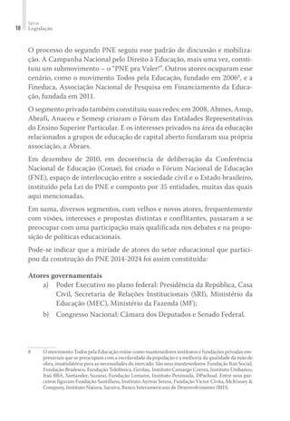 Série
Legislação18
O processo do segundo PNE seguiu esse padrão de discussão e mobiliza-
ção. A Campanha Nacional pelo Direito à Educação, mais uma vez, consti-
tuiu um submovimento – o “PNE pra Valer!”. Outros atores ocuparam esse
cenário, como o movimento Todos pela Educação, fundado em 20068
, e a
Fineduca, Associação Nacional de Pesquisa em Financiamento da Educa-
ção, fundada em 2011.
O segmento privado também constituiu suas redes: em 2008, Abmes, Anup,
Abrafi, Anaceu e Semesp criaram o Fórum das Entidades Representativas
do Ensino Superior Particular. E os interesses privados na área da educação
relacionados a grupos de educação de capital aberto fundaram sua própria
associação, a Abraes.
Em dezembro de 2010, em decorrência de deliberação da Conferência
Nacional de Educação (Conae), foi criado o Fórum Nacional de Educação
(FNE), espaço de interlocução entre a sociedade civil e o Estado brasileiro,
instituído pela Lei do PNE e composto por 35 entidades, muitas das quais
aqui mencionadas.
Em suma, diversos segmentos, com velhos e novos atores, frequentemente
com visões, interesses e propostas distintas e conflitantes, passaram a se
preocupar com uma participação mais qualificada nos debates e na propo-
sição de políticas educacionais.
Pode-se indicar que a miríade de atores do setor educacional que partici-
pou da construção do PNE 2014-2024 foi assim constituída:
Atores governamentais
a)	 Poder Executivo no plano federal: Presidência da República, Casa
Civil, Secretaria de Relações Institucionais (SRI), Ministério da
Educação (MEC), Ministério da Fazenda (MF);
b)	 Congresso Nacional: Câmara dos Deputados e Senado Federal.
8	 O movimento Todos pela Educação reúne como mantenedores institutos e fundações privadas em-
presariais que se preocupam com a escolaridade da população e a melhoria da qualidade da mão de
obra, insatisfatória para as necessidades do mercado. São seus mantenedores: Fundação Itaú Social,
Fundação Bradesco, Fundação Telefônica, Gerdau, Instituto Camargo Correa, Instituto Unibanco,
Itaú BBA, Santander, Suzano, Fundação Lemann, Instituto Península, DPachoal. Entre seus par-
ceiros figuram Fundação Santillana, Instituto Ayrton Senna, Fundação Victor Civita, McKinsey &
Company, Instituto Natura, Saraiva, Banco Interamericano de Desenvolvimento (BID).
 