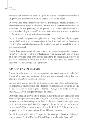 Série
Legislação20
relatores na Câmara e no Senado – para manter os aspectos centrais de sua
proposta. Ao final do processo, sancionou o PNE sem vetos.
Os deputados e senadores envolvidos na tramitação, em sua maioria, vie-
ram de trajetória ligada à educação, muitos foram gestores (secretários de
educação, reitores, prefeitos) ou dirigentes de entidades educacionais. As-
sim, além de dialogar com o Executivo, movimentos e atores da sociedade
civil apresentavam suas próprias proposições.
Daí a dimensão do processo legislativo – comparável, em alguns aspec-
tos, ao da Constituinte –, com mais de três mil emendas só na Câmara, se
consideradas as dirigidas ao projeto original e ao primeiro substitutivo da
comissão especial.
Diante desse conjunto de atores e respectivas propostas, pressões e contra-
pressões, coube aos relatores, sobretudo ao deputado Ângelo Vanhoni, que
primeiro teve que lidar com a peça legislativa do Executivo, promover os
ajustes e consensos a partir das mediações chanceladas pelas comissões e
pelo Plenário da Câmara dos Deputados.
6. POLÊMICAS EM DESTAQUE
Apesar do volume de emendas, apresentadas a quase todos os itens do PNE,
é possível, a partir dos destaques feitos nos momentos decisivos das vota-
ções, pôr em relevo algumas polêmicas.
Em primeiro lugar, a questão do financiamento, que inclui dois importan-
tes aspectos, o investimento em educação em relação ao percentual do PIB
e a adoção do custo-aluno-qualidade inicial (CAQi) e do custo-aluno-qua-
lidade (CAQ), com complementação da União.
O projeto original previa que o investimento público em educação fosse
ampliado progressivamente até atingir, no mínimo, o patamar de 7% do
produto interno bruto do país, ao final do decênio. A redação ampla reme-
tia ao investimento total. Em 2010, segundo dados do Inep, o investimento
total era de 5,8% e o investimento direto, de 5,1% do PIB. Isto é, o esforço
proposto seria de pouco mais de 1% do PIB, em dez anos.
Em 17 de agosto de 2011, a Campanha Nacional pelo Direito à Educação
lançou a nota técnica “Por que 7% do PIB para a educação é pouco?”.
 