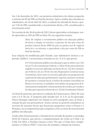 Plano Nacional de Educação 2014-2024 21
Em 5 de dezembro de 2011, um primeiro substitutivo do relator propunha
o mínimo de 8% do PIB, ao final do decênio. Após a análise das emendas ao
substitutivo, em 24 de abril de 2012, a redação foi alterada de forma a pre-
ver 7,5% do PIB, considerando o investimento direto, e 8%, considerando o
investimento total.
Na reunião do dia 26 de junho de 2012, foram apreciados os destaques, sen-
do aprovados os 10% do PIB na Meta 20, nos seguintes termos:
Meta 20: ampliar o investimento público em educação pública
de forma a atingir, no mínimo, o patamar de sete por cento do
produto Interno Bruto (PIB) do país no quinto ano de vigência
desta lei e, no mínimo, o equivalente a dez por cento do PIB ao
final do decênio.
Essa redação foi modificada pelo Senado, cujo substitutivo retirava a ex-
pressão “pública” e acrescentava remissão ao art. 5º, § 5º, que previa:
§ 5º O investimento público em educação a que se refere o art. 214,
inciso VI, da Constituição Federal, e a Meta 20 do anexo desta lei,
engloba os recursos aplicados na forma do art. 212 da Constitui-
ção Federal e do art. 60 do Ato das Disposições Constitucionais
Transitórias, bem como os recursos aplicados nos programas de
expansão da educação profissional e superior, inclusive na forma
de incentivo e isenção fiscal, as bolsas de estudos concedidas no
Brasil e no exterior, os subsídios concedidos em programas de fi-
nanciamentoestudantileofinanciamentodecreches,pré-escolase
de educação especial na forma do art. 213 da Constituição Federal.
Ao final do processo, prevaleceu a redação da Câmara para a Meta 20, mas
com o § 5º do art. 5º proposto pelo Senado (art. 5º, § 4º, na lei aprovada).
Houve destaque supressivo em relação ao novo parágrafo, mas, ao final, a
votação foi por sua permanência. Assim, tornou-se possível contabilizar os
recursos de isenções fiscais que financiam programas como o Prouni e o
Pronatec, ou os empréstimos que compõem o Fies na meta de investimento
público em educação.
Ainda sobre financiamento, o Senado havia retirado do projeto a estratégia
20.10 da Câmara, que previa a complementação da União ao CAQi e ao
CAQ. Em 2013, a Fineduca lançou a nota “Por que a União deve comple-
mentar o CAQi no PNE?”. Com isso, foi mantida a redação da Câmara.
 