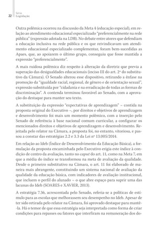 Série
Legislação22
Outra polêmica ocorreu na discussão da Meta 4 (educação especial), em re-
lação ao atendimento educacional especializado “preferencialmente na rede
pública” (expressão adotada na LDB). No debate entre atores que defendiam
a educação inclusiva na rede pública e os que reivindicavam um atendi-
mento educacional especializado complementar, foram bem-sucedidas as
Apaes, que, ao apoiarem o último grupo, conseguiu que fosse mantida a
expressão “preferencialmente”.
A mais ruidosa polêmica diz respeito à alteração da diretriz que previa a
superação das desigualdades educacionais (inciso III do art. 2º do substitu-
tivo da Câmara). O Senado alterou esse dispositivo, retirando a ênfase na
promoção da “igualdade racial, regional, de gênero e de orientação sexual”,
expressão substituída por “cidadania e na erradicação de todas as formas de
discriminação”. A contenda terminou favorável ao Senado, com a aprova-
ção do destaque para manter seu texto.
A substituição da expressão “expectativas de aprendizagem” – contida na
proposta original do Executivo –, por direitos e objetivos de aprendizagem
e desenvolvimento foi mais um momento polêmico, com a inserção pelo
Senado de referência à base nacional comum curricular, a configurar os
mencionados direitos e objetivos de aprendizagem e desenvolvimento. Re-
jeitada pelo relator na Câmara, a proposta foi, no entanto, vitoriosa, e pas-
sou a constar das estratégias 2.2 e 3.3 da Lei nº 13.005/2014.
Em relação ao Ideb (Índice de Desenvolvimento da Educação Básica), a for-
mulação da proposta encaminhada pelo Executivo erigia este índice à con-
dição de centro da avaliação, tanto no caput do art. 11, como na Meta 7, em
que a média do índice se transformou na meta de avaliação da qualidade.
Desde o primeiro substitutivo na Câmara, o art. 11 foi elaborado de ma-
neira mais abrangente, constituindo um sistema nacional de avaliação da
qualidade da educação básica, com indicadores de avaliação institucional,
que incluem o perfil do alunado – o que abre espaço para suprir uma das
lacunas do Ideb (SOARES e XAVIER, 2013).
A estratégia 7.36, acrescentada pelo Senado, referia-se a políticas de estí-
mulo para as escolas que melhorassem seu desempenho no Ideb. Apesar de
ter sido retirada pelo relator na Câmara, foi aprovado destaque para mantê-
-la. Há o temor de que essa estratégia seja interpretada como forma de criar
condições para repasses ou fatores que interfiram na remuneração dos do-
 
