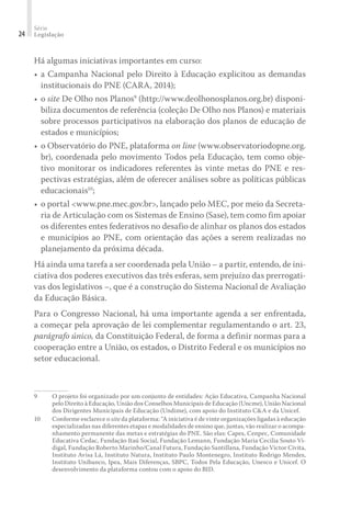 Série
Legislação24
Há algumas iniciativas importantes em curso:
•	a Campanha Nacional pelo Direito à Educação explicitou as demandas
institucionais do PNE (CARA, 2014);
•	o site De Olho nos Planos9
(http://www.deolhonosplanos.org.br) disponi-
biliza documentos de referência (coleção De Olho nos Planos) e materiais
sobre processos participativos na elaboração dos planos de educação de
estados e municípios;
•	o Observatório do PNE, plataforma on line (www.observatoriodopne.org.
br), coordenada pelo movimento Todos pela Educação, tem como obje-
tivo monitorar os indicadores referentes às vinte metas do PNE e res-
pectivas estratégias, além de oferecer análises sobre as políticas públicas
educacionais10
;
•	o portal <www.pne.mec.gov.br>, lançado pelo MEC, por meio da Secreta-
ria de Articulação com os Sistemas de Ensino (Sase), tem como fim apoiar
os diferentes entes federativos no desafio de alinhar os planos dos estados
e municípios ao PNE, com orientação das ações a serem realizadas no
planejamento da próxima década.
Há ainda uma tarefa a ser coordenada pela União – a partir, entendo, de ini-
ciativa dos poderes executivos das três esferas, sem prejuízo das prerrogati-
vas dos legislativos –, que é a construção do Sistema Nacional de Avaliação
da Educação Básica.
Para o Congresso Nacional, há uma importante agenda a ser enfrentada,
a começar pela aprovação de lei complementar regulamentando o art. 23,
parágrafo único, da Constituição Federal, de forma a definir normas para a
cooperação entre a União, os estados, o Distrito Federal e os municípios no
setor educacional.
9	 O projeto foi organizado por um conjunto de entidades: Ação Educativa, Campanha Nacional
pelo Direito à Educação, União dos Conselhos Municipais de Educação (Uncme), União Nacional
dos Dirigentes Municipais de Educação (Undime), com apoio do Instituto C&A e da Unicef.
10	 Conforme esclarece o site da plataforma: “A iniciativa é de vinte organizações ligadas à educação
especializadas nas diferentes etapas e modalidades de ensino que, juntas, vão realizar o acompa-
nhamento permanente das metas e estratégias do PNE. São elas: Capes, Cenpec, Comunidade
Educativa Cedac, Fundação Itaú Social, Fundação Lemann, Fundação Maria Cecilia Souto Vi-
digal, Fundação Roberto Marinho/Canal Futura, Fundação Santillana, Fundação Victor Civita,
Instituto Avisa Lá, Instituto Natura, Instituto Paulo Montenegro, Instituto Rodrigo Mendes,
Instituto Unibanco, Ipea, Mais Diferenças, SBPC, Todos Pela Educação, Unesco e Unicef. O
desenvolvimento da plataforma contou com o apoio do BID.
 