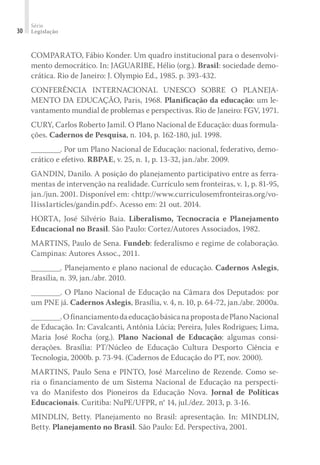 Série
Legislação30
COMPARATO, Fábio Konder. Um quadro institucional para o desenvolvi-
mento democrático. In: JAGUARIBE, Hélio (org.). Brasil: sociedade demo-
crática. Rio de Janeiro: J. Olympio Ed., 1985. p. 393-432.
CONFERÊNCIA INTERNACIONAL UNESCO SOBRE O PLANEJA­
MENTO DA EDUCAÇÃO, Paris, 1968. Planificação da educação: um le-
vantamento mundial de problemas e perspectivas. Rio de Janeiro: FGV, 1971.
CURY, Carlos Roberto Jamil. O Plano Nacional de Educação: duas formula-
ções. Cadernos de Pesquisa, n. 104, p. 162-180, jul. 1998.
________. Por um Plano Nacional de Educação: nacional, federativo, demo-
crático e efetivo. RBPAE, v. 25, n. 1, p. 13-32, jan./abr. 2009.
GANDIN, Danilo. A posição do planejamento participativo entre as ferra-
mentas de intervenção na realidade. Currículo sem fronteiras, v. 1, p. 81-95,
jan./jun. 2001. Disponível em: <http://www.curriculosemfronteiras.org/vo-
l1iss1articles/gandin.pdf>. Acesso em: 21 out. 2014.
HORTA, José Silvério Baia. Liberalismo, Tecnocracia e Planejamento
Educacional no Brasil. São Paulo: Cortez/Autores Associados, 1982.
MARTINS, Paulo de Sena. Fundeb: federalismo e regime de colaboração.
Campinas: Autores Assoc., 2011.
________. Planejamento e plano nacional de educação. Cadernos Aslegis,
Brasília, n. 39, jan./abr. 2010.
________. O Plano Nacional de Educação na Câmara dos Deputados: por
um PNE já. Cadernos Aslegis, Brasília, v. 4, n. 10, p. 64-72, jan./abr. 2000a.
________.OfinanciamentodaeducaçãobásicanapropostadePlanoNacional
de Educação. In: Cavalcanti, Antônia Lúcia; Pereira, Jules Rodrigues; Lima,
Maria José Rocha (org.). Plano Nacional de Educação: algumas consi-
derações. Brasília: PT/Núcleo de Educação Cultura Desporto Ciência e
Tecnologia, 2000b. p. 73-94. (Cadernos de Educação do PT, nov. 2000).
MARTINS, Paulo Sena e PINTO, José Marcelino de Rezende. Como se-
ria o financiamento de um Sistema Nacional de Educação na perspecti-
va do Manifesto dos Pioneiros da Educação Nova. Jornal de Políticas
Educacionais. Curitiba: NuPE/UFPR, n° 14, jul./dez. 2013, p. 3-16.
MINDLIN, Betty. Planejamento no Brasil: apresentação. In: MINDLIN,
Betty. Planejamento no Brasil. São Paulo: Ed. Perspectiva, 2001.
 