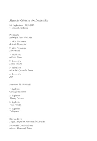 Mesa da Câmara dos Deputados
54ª Legislatura | 2011-2015
4ª Sessão Legislativa
Presidente
Henrique Eduardo Alves
1º Vice-Presidente
Arlindo Chinaglia
2º Vice-Presidente
Fábio Faria
1º Secretário
Márcio Bittar
2º Secretário
Simão Sessim
3º Secretário
Maurício Quintella Lessa
4º Secretário
Biffi
Suplentes de Secretário
1º Suplente
Gonzaga Patriota
2º Suplente
Wolney Queiroz
3º Suplente
Vitor Penido
4º Suplente
Takayama
Diretor-Geral
Sérgio Sampaio Contreiras de Almeida
Secretário-Geral da Mesa
Mozart Vianna de Paiva
 