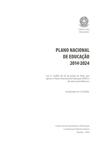 Câmara dos
Deputados
PLANO NACIONAL
DE EDUCAÇÃO
2014-2024
Lei nº 13.005, de 25 de junho de 2014, que
aprova o Plano Nacional de Educação (PNE) e
dá outras providências.
Atualizada em 1/12/2014.
Centro de Documentação e Informação
Coordenação Edições Câmara
Brasília – 2014
 