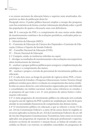 Série
Legislação44
e os censos nacionais da educação básica e superior mais atualizados, dis-
poníveis na data da publicação desta lei.
Parágrafo único. O poder público buscará ampliar o escopo das pesquisas
com fins estatísticos de forma a incluir informação detalhada sobre o perfil
das populações de quatro a dezessete anos com deficiência.
Art. 5º A execução do PNE e o cumprimento de suas metas serão objeto
de monitoramento contínuo e de avaliações periódicas, realizados pelas se-
guintes instâncias:
I − Ministério da Educação (MEC);
II − Comissão de Educação da Câmara dos Deputados e Comissão de Edu-
cação, Cultura e Esporte do Senado Federal;
III − Conselho Nacional de Educação (CNE);
IV − Fórum Nacional de Educação.
§ 1º Compete, ainda, às instâncias referidas no caput:
I − divulgar os resultados do monitoramento e das avaliações nos respectivos
sítios institucionais da internet;
II − analisar e propor políticas públicas para assegurar a implementação das
estratégias e o cumprimento das metas;
III − analisar e propor a revisão do percentual de investimento público em
educação.
§ 2º A cada dois anos, ao longo do período de vigência deste PNE, o Insti-
tuto Nacional de Estudos e Pesquisas Educacionais Anísio Teixeira (Inep)
publicará estudos para aferir a evolução no cumprimento das metas estabe-
lecidas no anexo desta lei, com informações organizadas por ente federado
e consolidadas em âmbito nacional, tendo como referência os estudos e
as pesquisas de que trata o art. 4º, sem prejuízo de outras fontes e infor-
mações relevantes.
§ 3º A meta progressiva do investimento público em educação será avaliada
no quarto ano de vigência do PNE e poderá ser ampliada por meio de lei para
atender às necessidades financeiras do cumprimento das demais metas.
§ 4º O investimento público em educação a que se referem o inciso VI do
art. 214 da Constituição Federal e a meta 20 do anexo desta lei engloba os
recursos aplicados na forma do art. 212 da Constituição Federal e do art. 60
do Ato das Disposições Constitucionais Transitórias, bem como os recursos
aplicados nos programas de expansão da educação profissional e superior,
inclusive na forma de incentivo e isenção fiscal, as bolsas de estudos con-
cedidas no Brasil e no exterior, os subsídios concedidos em programas de
 
