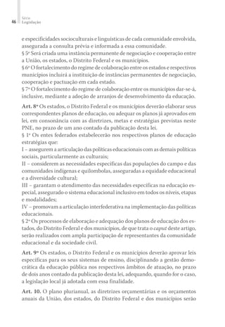 Série
Legislação46
e especificidades socioculturais e linguísticas de cada comunidade envolvida,
assegurada a consulta prévia e informada a essa comunidade.
§ 5º Será criada uma instância permanente de negociação e cooperação entre
a União, os estados, o Distrito Federal e os municípios.
§ 6º O fortalecimento do regime de colaboração entre os estados e respectivos
municípios incluirá a instituição de instâncias permanentes de negociação,
cooperação e pactuação em cada estado.
§ 7º O fortalecimento do regime de colaboração entre os municípios dar-se-á,
inclusive, mediante a adoção de arranjos de desenvolvimento da educação.
Art. 8º Os estados, o Distrito Federal e os municípios deverão elaborar seus
correspondentes planos de educação, ou adequar os planos já aprovados em
lei, em consonância com as diretrizes, metas e estratégias previstas neste
PNE, no prazo de um ano contado da publicação desta lei.
§ 1º Os entes federados estabelecerão nos respectivos planos de educação
estratégias que:
I − assegurem a articulação das políticas educacionais com as demais políticas
sociais, particularmente as culturais;
II − considerem as necessidades específicas das populações do campo e das
comunidades indígenas e quilombolas, asseguradas a equidade educacional
e a diversidade cultural;
III − garantam o atendimento das necessidades específicas na educação es-
pecial, assegurado o sistema educacional inclusivo em todos os níveis, etapas
e modalidades;
IV − promovam a articulação interfederativa na implementação das políticas
educacionais.
§ 2º Os processos de elaboração e adequação dos planos de educação dos es-
tados, do Distrito Federal e dos municípios, de que trata o caput deste artigo,
serão realizados com ampla participação de representantes da comunidade
educacional e da sociedade civil.
Art. 9º Os estados, o Distrito Federal e os municípios deverão aprovar leis
específicas para os seus sistemas de ensino, disciplinando a gestão demo-
crática da educação pública nos respectivos âmbitos de atuação, no prazo
de dois anos contado da publicação desta lei, adequando, quando for o caso,
a legislação local já adotada com essa finalidade.
Art. 10. O plano plurianual, as diretrizes orçamentárias e os orçamentos
anuais da União, dos estados, do Distrito Federal e dos municípios serão
 