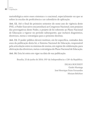 Série
Legislação48
metodológica entre esses sistemas e o nacional, especialmente no que se
refere às escalas de proficiência e ao calendário de aplicação.
Art. 12. Até o final do primeiro semestre do nono ano de vigência deste
PNE, o Poder Executivo encaminhará ao Congresso Nacional, sem prejuízo
das prerrogativas deste Poder, o projeto de lei referente ao Plano Nacional
de Educação a vigorar no período subsequente, que incluirá diagnóstico,
diretrizes, metas e estratégias para o próximo decênio.
Art. 13. O poder público deverá instituir, em lei específica, contados dois
anos da publicação desta lei, o Sistema Nacional de Educação, responsável
pela articulação entre os sistemas de ensino, em regime de colaboração, para
efetivação das diretrizes, metas e estratégias do Plano Nacional de Educação.
Art. 14. Esta lei entra em vigor na data de sua publicação.
Brasília, 25 de junho de 2014; 193º da Independência e 126º da República.
DILMA ROUSSEFF
Guido Mantega
José Henrique Paim Fernandes
Miriam Belchior
 