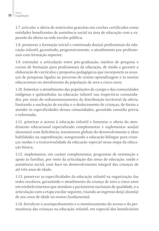 Série
Legislação50
1.7. articular a oferta de matrículas gratuitas em creches certificadas como
entidades beneficentes de assistência social na área de educação com a ex-
pansão da oferta na rede escolar pública;
1.8. promover a formação inicial e continuada dos(as) profissionais da edu-
cação infantil, garantindo, progressivamente, o atendimento por profissio-
nais com formação superior;
1.9. estimular a articulação entre pós-graduação, núcleos de pesquisa e
cursos de formação para profissionais da educação, de modo a garantir a
elaboração de currículos e propostas pedagógicas que incorporem os avan-
ços de pesquisas ligadas ao processo de ensino-aprendizagem e às teorias
educacionais no atendimento da população de zero a cinco anos;
1.10. fomentar o atendimento das populações do campo e das comunidades
indígenas e quilombolas na educação infantil nas respectivas comunida-
des, por meio do redimensionamento da distribuição territorial da oferta,
limitando a nucleação de escolas e o deslocamento de crianças, de forma a
atender às especificidades dessas comunidades, garantido consulta prévia
e informada;
1.11. priorizar o acesso à educação infantil e fomentar a oferta do aten-
dimento educacional especializado complementar e suplementar aos(às)
alunos(as) com deficiência, transtornos globais do desenvolvimento e altas
habilidades ou superdotação, assegurando a educação bilíngue para crian-
ças surdas e a transversalidade da educação especial nessa etapa da educa-
ção básica;
1.12. implementar, em caráter complementar, programas de orientação e
apoio às famílias, por meio da articulação das áreas de educação, saúde e
assistência social, com foco no desenvolvimento integral das crianças de
até três anos de idade;
1.13. preservar as especificidades da educação infantil na organização das
redes escolares, garantindo o atendimento da criança de zero a cinco anos
em estabelecimentos que atendam a parâmetros nacionais de qualidade, e a
articulação com a etapa escolar seguinte, visando ao ingresso do(a) aluno(a)
de seis anos de idade no ensino fundamental;
1.14. fortalecer o acompanhamento e o monitoramento do acesso e da per-
manência das crianças na educação infantil, em especial dos beneficiários
 