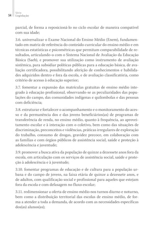 Série
Legislação54
parcial, de forma a reposicioná-lo no ciclo escolar de maneira compatível
com sua idade;
3.6. universalizar o Exame Nacional do Ensino Médio (Enem), fundamen-
tado em matriz de referência do conteúdo curricular do ensino médio e em
técnicas estatísticas e psicométricas que permitam comparabilidade de re-
sultados, articulando-o com o Sistema Nacional de Avaliação da Educação
Básica (Saeb), e promover sua utilização como instrumento de avaliação
sistêmica, para subsidiar políticas públicas para a educação básica, de ava-
liação certificadora, possibilitando aferição de conhecimentos e habilida-
des adquiridos dentro e fora da escola, e de avaliação classificatória, como
critério de acesso à educação superior;
3.7. fomentar a expansão das matrículas gratuitas de ensino médio inte-
grado à educação profissional, observando-se as peculiaridades das popu-
lações do campo, das comunidades indígenas e quilombolas e das pessoas
com deficiência;
3.8. estruturar e fortalecer o acompanhamento e o monitoramento do aces-
so e da permanência dos e das jovens beneficiários(as) de programas de
transferência de renda, no ensino médio, quanto à frequência, ao aprovei-
tamento escolar e à interação com o coletivo, bem como das situações de
discriminação, preconceitos e violências, práticas irregulares de exploração
do trabalho, consumo de drogas, gravidez precoce, em colaboração com
as famílias e com órgãos públicos de assistência social, saúde e proteção à
adolescência e juventude;
3.9. promover a busca ativa da população de quinze a dezessete anos fora da
escola, em articulação com os serviços de assistência social, saúde e prote-
ção à adolescência e à juventude;
3.10. fomentar programas de educação e de cultura para a população ur-
bana e do campo de jovens, na faixa etária de quinze a dezessete anos, e
de adultos, com qualificação social e profissional para aqueles que estejam
fora da escola e com defasagem no fluxo escolar;
3.11. redimensionar a oferta de ensino médio nos turnos diurno e noturno,
bem como a distribuição territorial das escolas de ensino médio, de for-
ma a atender a toda a demanda, de acordo com as necessidades específicas
dos(as) alunos(as);
 