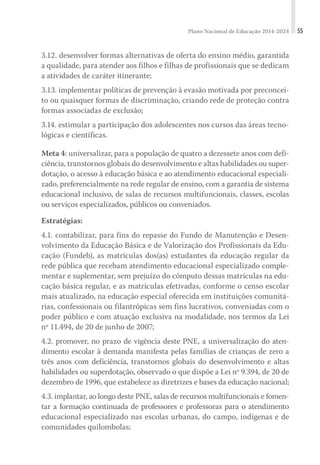 Plano Nacional de Educação 2014-2024 55
3.12. desenvolver formas alternativas de oferta do ensino médio, garantida
a qualidade, para atender aos filhos e filhas de profissionais que se dedicam
a atividades de caráter itinerante;
3.13. implementar políticas de prevenção à evasão motivada por preconcei-
to ou quaisquer formas de discriminação, criando rede de proteção contra
formas associadas de exclusão;
3.14. estimular a participação dos adolescentes nos cursos das áreas tecno-
lógicas e científicas.
Meta 4: universalizar, para a população de quatro a dezessete anos com defi-
ciência, transtornos globais do desenvolvimento e altas habilidades ou super-
dotação, o acesso à educação básica e ao atendimento educacional especiali-
zado, preferencialmente na rede regular de ensino, com a garantia de sistema
educacional inclusivo, de salas de recursos multifuncionais, classes, escolas
ou serviços especializados, públicos ou conveniados.
Estratégias:
4.1. contabilizar, para fins do repasse do Fundo de Manutenção e Desen-
volvimento da Educação Básica e de Valorização dos Profissionais da Edu-
cação (Fundeb), as matrículas dos(as) estudantes da educação regular da
rede pública que recebam atendimento educacional especializado comple-
mentar e suplementar, sem prejuízo do cômputo dessas matrículas na edu-
cação básica regular, e as matrículas efetivadas, conforme o censo escolar
mais atualizado, na educação especial oferecida em instituições comunitá-
rias, confessionais ou filantrópicas sem fins lucrativos, conveniadas com o
poder público e com atuação exclusiva na modalidade, nos termos da Lei
nº 11.494, de 20 de junho de 2007;
4.2. promover, no prazo de vigência deste PNE, a universalização do aten-
dimento escolar à demanda manifesta pelas famílias de crianças de zero a
três anos com deficiência, transtornos globais do desenvolvimento e altas
habilidades ou superdotação, observado o que dispõe a Lei nº 9.394, de 20 de
dezembro de 1996, que estabelece as diretrizes e bases da educação nacional;
4.3. implantar, ao longo deste PNE, salas de recursos multifuncionais e fomen-
tar a formação continuada de professores e professoras para o atendimento
educacional especializado nas escolas urbanas, do campo, indígenas e de
comunidades quilombolas;
 