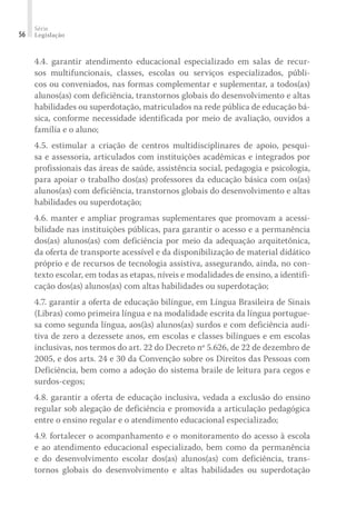 Série
Legislação56
4.4. garantir atendimento educacional especializado em salas de recur-
sos multifuncionais, classes, escolas ou serviços especializados, públi-
cos ou conveniados, nas formas complementar e suplementar, a todos(as)
alunos(as) com deficiência, transtornos globais do desenvolvimento e altas
habilidades ou superdotação, matriculados na rede pública de educação bá-
sica, conforme necessidade identificada por meio de avaliação, ouvidos a
família e o aluno;
4.5. estimular a criação de centros multidisciplinares de apoio, pesqui-
sa e assessoria, articulados com instituições acadêmicas e integrados por
profissionais das áreas de saúde, assistência social, pedagogia e psicologia,
para apoiar o trabalho dos(as) professores da educação básica com os(as)
alunos(as) com deficiência, transtornos globais do desenvolvimento e altas
habilidades ou superdotação;
4.6. manter e ampliar programas suplementares que promovam a acessi-
bilidade nas instituições públicas, para garantir o acesso e a permanência
dos(as) alunos(as) com deficiência por meio da adequação arquitetônica,
da oferta de transporte acessível e da disponibilização de material didático
próprio e de recursos de tecnologia assistiva, assegurando, ainda, no con-
texto escolar, em todas as etapas, níveis e modalidades de ensino, a identifi-
cação dos(as) alunos(as) com altas habilidades ou superdotação;
4.7. garantir a oferta de educação bilíngue, em Língua Brasileira de Sinais
(Libras) como primeira língua e na modalidade escrita da língua portugue-
sa como segunda língua, aos(às) alunos(as) surdos e com deficiência audi-
tiva de zero a dezessete anos, em escolas e classes bilíngues e em escolas
inclusivas, nos termos do art. 22 do Decreto nº 5.626, de 22 de dezembro de
2005, e dos arts. 24 e 30 da Convenção sobre os Direitos das Pessoas com
Deficiência, bem como a adoção do sistema braile de leitura para cegos e
surdos-cegos;
4.8. garantir a oferta de educação inclusiva, vedada a exclusão do ensino
regular sob alegação de deficiência e promovida a articulação pedagógica
entre o ensino regular e o atendimento educacional especializado;
4.9. fortalecer o acompanhamento e o monitoramento do acesso à escola
e ao atendimento educacional especializado, bem como da permanência
e do desenvolvimento escolar dos(as) alunos(as) com deficiência, trans-
tornos globais do desenvolvimento e altas habilidades ou superdotação
 