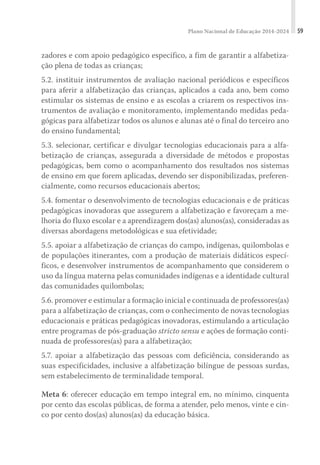 Plano Nacional de Educação 2014-2024 59
zadores e com apoio pedagógico específico, a fim de garantir a alfabetiza-
ção plena de todas as crianças;
5.2. instituir instrumentos de avaliação nacional periódicos e específicos
para aferir a alfabetização das crianças, aplicados a cada ano, bem como
estimular os sistemas de ensino e as escolas a criarem os respectivos ins-
trumentos de avaliação e monitoramento, implementando medidas peda-
gógicas para alfabetizar todos os alunos e alunas até o final do terceiro ano
do ensino fundamental;
5.3. selecionar, certificar e divulgar tecnologias educacionais para a alfa-
betização de crianças, assegurada a diversidade de métodos e propostas
pedagógicas, bem como o acompanhamento dos resultados nos sistemas
de ensino em que forem aplicadas, devendo ser disponibilizadas, preferen-
cialmente, como recursos educacionais abertos;
5.4. fomentar o desenvolvimento de tecnologias educacionais e de práticas
pedagógicas inovadoras que assegurem a alfabetização e favoreçam a me-
lhoria do fluxo escolar e a aprendizagem dos(as) alunos(as), consideradas as
diversas abordagens metodológicas e sua efetividade;
5.5. apoiar a alfabetização de crianças do campo, indígenas, quilombolas e
de populações itinerantes, com a produção de materiais didáticos especí-
ficos, e desenvolver instrumentos de acompanhamento que considerem o
uso da língua materna pelas comunidades indígenas e a identidade cultural
das comunidades quilombolas;
5.6. promover e estimular a formação inicial e continuada de professores(as)
para a alfabetização de crianças, com o conhecimento de novas tecnologias
educacionais e práticas pedagógicas inovadoras, estimulando a articulação
entre programas de pós-graduação stricto sensu e ações de formação conti-
nuada de professores(as) para a alfabetização;
5.7. apoiar a alfabetização das pessoas com deficiência, considerando as
suas especificidades, inclusive a alfabetização bilíngue de pessoas surdas,
sem estabelecimento de terminalidade temporal.
Meta 6: oferecer educação em tempo integral em, no mínimo, cinquenta
por cento das escolas públicas, de forma a atender, pelo menos, vinte e cin-
co por cento dos(as) alunos(as) da educação básica.
 