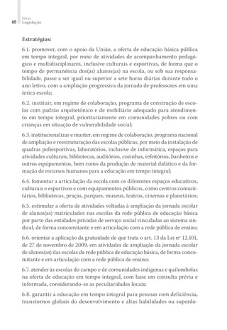 Série
Legislação60
Estratégias:
6.1. promover, com o apoio da União, a oferta de educação básica pública
em tempo integral, por meio de atividades de acompanhamento pedagó-
gico e multidisciplinares, inclusive culturais e esportivas, de forma que o
tempo de permanência dos(as) alunos(as) na escola, ou sob sua responsa-
bilidade, passe a ser igual ou superior a sete horas diárias durante todo o
ano letivo, com a ampliação progressiva da jornada de professores em uma
única escola;
6.2. instituir, em regime de colaboração, programa de construção de esco-
las com padrão arquitetônico e de mobiliário adequado para atendimen-
to em tempo integral, prioritariamente em comunidades pobres ou com
crianças em situação de vulnerabilidade social;
6.3. institucionalizar e manter, em regime de colaboração, programa nacional
de ampliação e reestruturação das escolas públicas, por meio da instalação de
quadras poliesportivas, laboratórios, inclusive de informática, espaços para
atividades culturais, bibliotecas, auditórios, cozinhas, refeitórios, banheiros e
outros equipamentos, bem como da produção de material didático e da for-
mação de recursos humanos para a educação em tempo integral;
6.4. fomentar a articulação da escola com os diferentes espaços educativos,
culturais e esportivos e com equipamentos públicos, como centros comuni-
tários, bibliotecas, praças, parques, museus, teatros, cinemas e planetários;
6.5. estimular a oferta de atividades voltadas à ampliação da jornada escolar
de alunos(as) matriculados nas escolas da rede pública de educação básica
por parte das entidades privadas de serviço social vinculadas ao sistema sin-
dical, de forma concomitante e em articulação com a rede pública de ensino;
6.6. orientar a aplicação da gratuidade de que trata o art. 13 da Lei nº 12.101,
de 27 de novembro de 2009, em atividades de ampliação da jornada escolar
de alunos(as) das escolas da rede pública de educação básica, de forma conco-
mitante e em articulação com a rede pública de ensino;
6.7. atender às escolas do campo e de comunidades indígenas e quilombolas
na oferta de educação em tempo integral, com base em consulta prévia e
informada, considerando-se as peculiaridades locais;
6.8. garantir a educação em tempo integral para pessoas com deficiência,
transtornos globais do desenvolvimento e altas habilidades ou superdo-
 