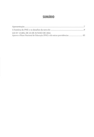 SUMÁRIO
Apresentação..........................................................................................................................7
A história do PNE e os desafios da nova lei.....................................................................9
LEI Nº 13.005, DE 25 DE JUNHO DE 2014
Aprova o Plano Nacional de Educação (PNE) e dá outras providências................................ 43
 
