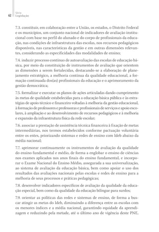 Série
Legislação62
7.3. constituir, em colaboração entre a União, os estados, o Distrito Federal
e os municípios, um conjunto nacional de indicadores de avaliação institu-
cional com base no perfil do alunado e do corpo de profissionais da educa-
ção, nas condições de infraestrutura das escolas, nos recursos pedagógicos
disponíveis, nas características da gestão e em outras dimensões relevan-
tes, considerando as especificidades das modalidades de ensino;
7.4. induzir processo contínuo de autoavaliação das escolas de educação bá-
sica, por meio da constituição de instrumentos de avaliação que orientem
as dimensões a serem fortalecidas, destacando-se a elaboração de plane-
jamento estratégico, a melhoria contínua da qualidade educacional, a for-
mação continuada dos(as) profissionais da educação e o aprimoramento da
gestão democrática;
7.5. formalizar e executar os planos de ações articuladas dando cumprimento
às metas de qualidade estabelecidas para a educação básica pública e às estra-
tégias de apoio técnico e financeiro voltadas à melhoria da gestão educacional,
à formação de professores e professoras e profissionais de serviços e apoio esco-
lares, à ampliação e ao desenvolvimento de recursos pedagógicos e à melhoria
e expansão da infraestrutura física da rede escolar;
7.6. associar a prestação de assistência técnica financeira à fixação de metas
intermediárias, nos termos estabelecidos conforme pactuação voluntária
entre os entes, priorizando sistemas e redes de ensino com Ideb abaixo da
média nacional;
7.7. aprimorar continuamente os instrumentos de avaliação da qualidade
do ensino fundamental e médio, de forma a englobar o ensino de ciências
nos exames aplicados nos anos finais do ensino fundamental, e incorpo-
rar o Exame Nacional do Ensino Médio, assegurada a sua universalização,
ao sistema de avaliação da educação básica, bem como apoiar o uso dos
resultados das avaliações nacionais pelas escolas e redes de ensino para a
melhoria de seus processos e práticas pedagógicas;
7.8. desenvolver indicadores específicos de avaliação da qualidade da educa-
ção especial, bem como da qualidade da educação bilíngue para surdos;
7.9. orientar as políticas das redes e sistemas de ensino, de forma a bus-
car atingir as metas do Ideb, diminuindo a diferença entre as escolas com
os menores índices e a média nacional, garantindo equidade da aprendi­
zagem e reduzindo pela metade, até o último ano de vigência deste PNE,
 