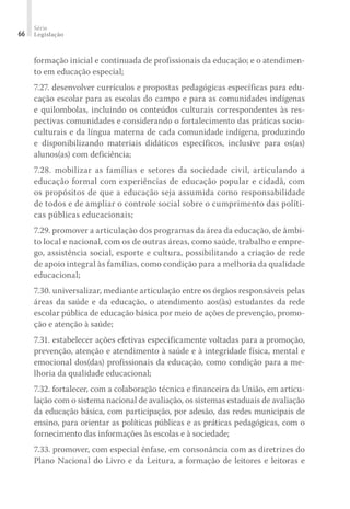 Série
Legislação66
formação inicial e continuada de profissionais da educação; e o atendimen-
to em educação especial;
7.27. desenvolver currículos e propostas pedagógicas específicas para edu-
cação escolar para as escolas do campo e para as comunidades indígenas
e quilombolas, incluindo os conteúdos culturais correspondentes às res-
pectivas comunidades e considerando o fortalecimento das práticas socio-
culturais e da língua materna de cada comunidade indígena, produzindo
e disponibilizando materiais didáticos específicos, inclusive para os(as)
alunos(as) com deficiência;
7.28. mobilizar as famílias e setores da sociedade civil, articulando a
educação formal com experiências de educação popular e cidadã, com
os propósitos de que a educação seja assumida como responsabilidade
de todos e de ampliar o controle social sobre o cumprimento das políti-
cas públicas educacionais;
7.29. promover a articulação dos programas da área da educação, de âmbi-
to local e nacional, com os de outras áreas, como saúde, trabalho e empre-
go, assistência social, esporte e cultura, possibilitando a criação de rede
de apoio integral às famílias, como condição para a melhoria da qualidade
educacional;
7.30. universalizar, mediante articulação entre os órgãos responsáveis pelas
áreas da saúde e da educação, o atendimento aos(às) estudantes da rede
escolar pública de educação básica por meio de ações de prevenção, promo-
ção e atenção à saúde;
7.31. estabelecer ações efetivas especificamente voltadas para a promoção,
prevenção, atenção e atendimento à saúde e à integridade física, mental e
emocional dos(das) profissionais da educação, como condição para a me-
lhoria da qualidade educacional;
7.32. fortalecer, com a colaboração técnica e financeira da União, em articu-
lação com o sistema nacional de avaliação, os sistemas estaduais de avaliação
da educação básica, com participação, por adesão, das redes municipais de
ensino, para orientar as políticas públicas e as práticas pedagógicas, com o
fornecimento das informações às escolas e à sociedade;
7.33. promover, com especial ênfase, em consonância com as diretrizes do
Plano Nacional do Livro e da Leitura, a formação de leitores e leitoras e
 