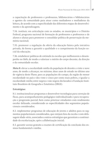 Plano Nacional de Educação 2014-2024 67
a capacitação de professores e professoras, bibliotecários e bibliotecárias
e agentes da comunidade para atuar como mediadores e mediadoras da
leitura, de acordo com a especificidade das diferentes etapas do desenvolvi-
mento e da aprendizagem;
7.34. instituir, em articulação com os estados, os municípios e o Distrito
Federal, programa nacional de formação de professores e professoras e de
alunos e alunas para promover e consolidar política de preservação da me-
mória nacional;
7.35. promover a regulação da oferta da educação básica pela iniciativa
privada, de forma a garantir a qualidade e o cumprimento da função so-
cial da educação;
7.36. estabelecer políticas de estímulo às escolas que melhorarem o desem-
penho no Ideb, de modo a valorizar o mérito do corpo docente, da direção
e da comunidade escolar.
Meta 8: elevar a escolaridade média da população de dezoito a vinte e nove
anos, de modo a alcançar, no mínimo, doze anos de estudo no último ano
de vigência deste Plano, para as populações do campo, da região de menor
escolaridade no país e dos vinte e cinco por cento mais pobres, e igualar a
escolaridade média entre negros e não negros declarados à Fundação Insti-
tuto Brasileiro de Geografia e Estatística (IBGE).
Estratégias:
8.1. institucionalizar programas e desenvolver tecnologias para correção de
fluxo, para acompanhamento pedagógico individualizado e para recupera-
ção e progressão parcial, bem como priorizar estudantes com rendimento
escolar defasado, considerando as especificidades dos segmentos popula-
cionais considerados;
8.2. implementar programas de educação de jovens e adultos para os seg-
mentos populacionais considerados, que estejam fora da escola e com defa-
sagem idade-série, associados a outras estratégias que garantam a continui-
dade da escolarização, após a alfabetização inicial;
8.3. garantir acesso gratuito a exames de certificação da conclusão dos en-
sinos fundamental e médio;
 