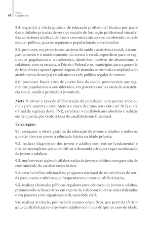 Série
Legislação68
8.4. expandir a oferta gratuita de educação profissional técnica por parte
das entidades privadas de serviço social e de formação profissional vincula-
das ao sistema sindical, de forma concomitante ao ensino ofertado na rede
escolar pública, para os segmentos populacionais considerados;
8.5. promover, em parceria com as áreas de saúde e assistência social, o acom-
panhamento e o monitoramento do acesso à escola específicos para os seg-
mentos populacionais considerados, identificar motivos de absenteísmo e
colaborar com os estados, o Distrito Federal e os municípios para a garantia
de frequência e apoio à aprendizagem, de maneira a estimular a ampliação do
atendimento desses(as) estudantes na rede pública regular de ensino;
8.6. promover busca ativa de jovens fora da escola pertencentes aos seg-
mentos populacionais considerados, em parceria com as áreas de assistên-
cia social, saúde e proteção à juventude.
Meta 9: elevar a taxa de alfabetização da população com quinze anos ou
mais para noventa e três inteiros e cinco décimos por cento até 2015 e, até
o final da vigência deste PNE, erradicar o analfabetismo absoluto e reduzir
em cinquenta por cento a taxa de analfabetismo funcional.
Estratégias:
9.1. assegurar a oferta gratuita da educação de jovens e adultos a todos os
que não tiveram acesso à educação básica na idade própria;
9.2. realizar diagnóstico dos jovens e adultos com ensino fundamental e
médio incompletos, para identificar a demanda ativa por vagas na educação
de jovens e adultos;
9.3. implementar ações de alfabetização de jovens e adultos com garantia de
continuidade da escolarização básica;
9.4. criar benefício adicional no programa nacional de transferência de ren-
da para jovens e adultos que frequentarem cursos de alfabetização;
9.5. realizar chamadas públicas regulares para educação de jovens e adultos,
promovendo-se busca ativa em regime de colaboração entre entes federados
e em parceria com organizações da sociedade civil;
9.6. realizar avaliação, por meio de exames específicos, que permita aferir o
grau de alfabetização de jovens e adultos com mais de quinze anos de idade;
 