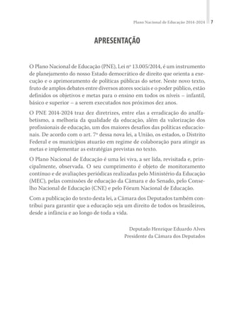 Plano Nacional de Educação 2014-2024 7
APRESENTAÇÃO
O Plano Nacional de Educação (PNE), Lei nº 13.005/2014, é um instrumento
de planejamento do nosso Estado democrático de direito que orienta a exe-
cução e o aprimoramento de políticas públicas do setor. Neste novo texto,
fruto de amplos debates entre diversos atores sociais e o poder público, estão
definidos os objetivos e metas para o ensino em todos os níveis – infantil,
básico e superior – a serem executados nos próximos dez anos.
O PNE 2014-2024 traz dez diretrizes, entre elas a erradicação do analfa-
betismo, a melhoria da qualidade da educação, além da valorização dos
profissionais de educação, um dos maiores desafios das políticas educacio-
nais. De acordo com o art. 7º dessa nova lei, a União, os estados, o Distrito
Federal e os municípios atuarão em regime de colaboração para atingir as
metas e implementar as estratégias previstas no texto.
O Plano Nacional de Educação é uma lei viva, a ser lida, revisitada e, prin-
cipalmente, observada. O seu cumprimento é objeto de monitoramento
contínuo e de avaliações periódicas realizadas pelo Ministério da Educação
(MEC), pelas comissões de educação da Câmara e do Senado, pelo Conse-
lho Nacional de Educação (CNE) e pelo Fórum Nacional de Educação.
Com a publicação do texto desta lei, a Câmara dos Deputados também con-
tribui para garantir que a educação seja um direito de todos os brasileiros,
desde a infância e ao longo de toda a vida.
Deputado Henrique Eduardo Alves
Presidente da Câmara dos Deputados
 