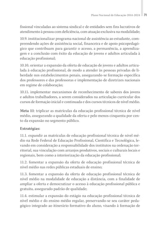 Plano Nacional de Educação 2014-2024 71
fissional vinculadas ao sistema sindical e de entidades sem fins lucrativos de
atendimento à pessoa com deficiência, com atuação exclusiva na modalidade;
10.9. institucionalizar programa nacional de assistência ao estudante, com-
preendendo ações de assistência social, financeira e de apoio psicopedagó-
gico que contribuam para garantir o acesso, a permanência, a aprendiza-
gem e a conclusão com êxito da educação de jovens e adultos articulada à
educação profissional;
10.10. orientar a expansão da oferta de educação de jovens e adultos articu-
lada à educação profissional, de modo a atender às pessoas privadas de li-
berdade nos estabelecimentos penais, assegurando-se formação específica
dos professores e das professoras e implementação de diretrizes nacionais
em regime de colaboração;
10.11. implementar mecanismos de reconhecimento de saberes dos jovens
e adultos trabalhadores, a serem considerados na articulação curricular dos
cursos de formação inicial e continuada e dos cursos técnicos de nível médio.
Meta 11: triplicar as matrículas da educação profissional técnica de nível
médio, assegurando a qualidade da oferta e pelo menos cinquenta por cen-
to da expansão no segmento público.
Estratégias:
11.1. expandir as matrículas de educação profissional técnica de nível mé-
dio na Rede Federal de Educação Profissional, Científica e Tecnológica, le-
vando em consideração a responsabilidade dos institutos na ordenação ter-
ritorial, sua vinculação com arranjos produtivos, sociais e culturais locais e
regionais, bem como a interiorização da educação profissional;
11.2. fomentar a expansão da oferta de educação profissional técnica de
nível médio nas redes públicas estaduais de ensino;
11.3. fomentar a expansão da oferta de educação profissional técnica de
nível médio na modalidade de educação a distância, com a finalidade de
ampliar a oferta e democratizar o acesso à educação profissional pública e
gratuita, assegurado padrão de qualidade;
11.4. estimular a expansão do estágio na educação profissional técnica de
nível médio e do ensino médio regular, preservando-se seu caráter peda-
gógico integrado ao itinerário formativo do aluno, visando à formação de
 