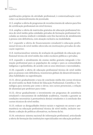 Série
Legislação72
qualificações próprias da atividade profissional, à contextualização curri-
cular e ao desenvolvimento da juventude;
11.5. ampliar a oferta de programas de reconhecimento de saberes para fins
de certificação profissional em nível técnico;
11.6. ampliar a oferta de matrículas gratuitas de educação profissional téc-
nica de nível médio pelas entidades privadas de formação profissional vin-
culadas ao sistema sindical e entidades sem fins lucrativos de atendimento
à pessoa com deficiência, com atuação exclusiva na modalidade;
11.7. expandir a oferta de financiamento estudantil à educação profis-
sional técnica de nível médio oferecida em instituições privadas de edu-
cação superior;
11.8. institucionalizar sistema de avaliação da qualidade da educação pro-
fissional técnica de nível médio das redes escolares públicas e privadas;
11.9. expandir o atendimento do ensino médio gratuito integrado à for-
mação profissional para as populações do campo e para as comunidades
indígenas e quilombolas, de acordo com os seus interesses e necessidades;
11.10. expandir a oferta de educação profissional técnica de nível médio
para as pessoas com deficiência, transtornos globais do desenvolvimento e
altas habilidades ou superdotação;
11.11. elevar gradualmente a taxa de conclusão média dos cursos técnicos
de nível médio na Rede Federal de Educação Profissional, Científica e Tec-
nológica para noventa por cento e elevar, nos cursos presenciais, a relação
de alunos(as) por professor para vinte;
11.12. elevar gradualmente o investimento em programas de assistência
estudantil e mecanismos de mobilidade acadêmica, visando a garantir as
condições necessárias à permanência dos(as) estudantes e à conclusão dos
cursos técnicos de nível médio;
11.13. reduzir as desigualdades étnico-raciais e regionais no acesso e per-
manência na educação profissional técnica de nível médio, inclusive me-
diante a adoção de políticas afirmativas, na forma da lei;
11.14. estruturar sistema nacional de informação profissional, articulando
a oferta de formação das instituições especializadas em educação profissio-
 