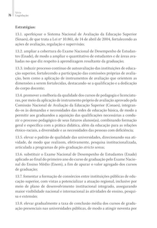 Série
Legislação76
Estratégias:
13.1. aperfeiçoar o Sistema Nacional de Avaliação da Educação Superior
(Sinaes), de que trata a Lei nº 10.861, de 14 de abril de 2004, fortalecendo as
ações de avaliação, regulação e supervisão;
13.2. ampliar a cobertura do Exame Nacional de Desempenho de Estudan-
tes (Enade), de modo a ampliar o quantitativo de estudantes e de áreas ava-
liadas no que diz respeito à aprendizagem resultante da graduação;
13.3. induzir processo contínuo de autoavaliação das instituições de educa-
ção superior, fortalecendo a participação das comissões próprias de avalia-
ção, bem como a aplicação de instrumentos de avaliação que orientem as
dimensões a serem fortalecidas, destacando-se a qualificação e a dedicação
do corpo docente;
13.4. promover a melhoria da qualidade dos cursos de pedagogia e licenciatu-
ras, por meio da aplicação de instrumento próprio de avaliação aprovado pela
Comissão Nacional de Avaliação da Educação Superior (Conaes), integran-
do-os às demandas e necessidades das redes de educação básica, de modo a
permitir aos graduandos a aquisição das qualificações necessárias a condu-
zir o processo pedagógico de seus futuros alunos(as), combinando formação
geral e específica com a prática didática, além da educação para as relações
étnico-raciais, a diversidade e as necessidades das pessoas com deficiência;
13.5. elevar o padrão de qualidade das universidades, direcionando sua ati-
vidade, de modo que realizem, efetivamente, pesquisa institucionalizada,
articulada a programas de pós-graduação stricto sensu;
13.6. substituir o Exame Nacional de Desempenho de Estudantes (Enade)
aplicado ao final do primeiro ano do curso de graduação pelo Exame Nacio-
nal do Ensino Médio (Enem), a fim de apurar o valor agregado dos cursos
de graduação;
13.7. fomentar a formação de consórcios entre instituições públicas de edu-
cação superior, com vistas a potencializar a atuação regional, inclusive por
meio de plano de desenvolvimento institucional integrado, assegurando
maior visibilidade nacional e internacional às atividades de ensino, pesqui-
sa e extensão;
13.8. elevar gradualmente a taxa de conclusão média dos cursos de gradu-
ação presenciais nas universidades públicas, de modo a atingir noventa por
 