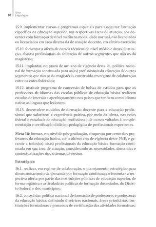 Série
Legislação80
15.9. implementar cursos e programas especiais para assegurar formação
específica na educação superior, nas respectivas áreas de atuação, aos do-
centes com formação de nível médio na modalidade normal, não licenciados
ou licenciados em área diversa da de atuação docente, em efetivo exercício;
15.10. fomentar a oferta de cursos técnicos de nível médio e áreas de atua-
ção, dos(as) profissionais da educação de outros segmentos que não os do
magistério;
15.11. implantar, no prazo de um ano de vigência desta lei, política nacio-
nal de formação continuada para os(as) profissionais da educação de outros
segmentos que não os do magistério, construída em regime de colaboração
entre os entes federados;
15.12. instituir programa de concessão de bolsas de estudos para que os
professores de idiomas das escolas públicas de educação básica realizem
estudos de imersão e aperfeiçoamento nos países que tenham como idioma
nativo as línguas que lecionem;
15.13. desenvolver modelos de formação docente para a educação profis-
sional que valorizem a experiência prática, por meio da oferta, nas redes
federal e estaduais de educação profissional, de cursos voltados à comple-
mentação e certificação didático-pedagógica de profissionais experientes.
Meta 16: formar, em nível de pós-graduação, cinquenta por cento dos pro-
fessores da educação básica, até o último ano de vigência deste PNE, e ga-
rantir a todos(as) os(as) profissionais da educação básica formação conti-
nuada em sua área de atuação, considerando as necessidades, demandas e
contextualizações dos sistemas de ensino.
Estratégias:
16.1. realizar, em regime de colaboração, o planejamento estratégico para
dimensionamento da demanda por formação continuada e fomentar a res-
pectiva oferta por parte das instituições públicas de educação superior, de
forma orgânica e articulada às políticas de formação dos estados, do Distri-
to Federal e dos municípios;
16.2. consolidar política nacional de formação de professores e professoras
da educação básica, definindo diretrizes nacionais, áreas prioritárias, ins-
tituições formadoras e processos de certificação das atividades formativas;
 