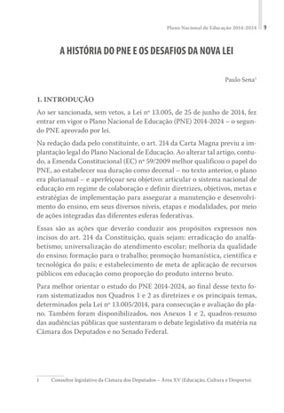 Plano Nacional de Educação 2014-2024 9
A HISTÓRIA DO PNE E OS DESAFIOS DA NOVA LEI
Paulo Sena1
1. INTRODUÇÃO
Ao ser sancionada, sem vetos, a Lei nº 13.005, de 25 de junho de 2014, fez
entrar em vigor o Plano Nacional de Educação (PNE) 2014-2024 – o segun-
do PNE aprovado por lei.
Na redação dada pelo constituinte, o art. 214 da Carta Magna previu a im-
plantação legal do Plano Nacional de Educação. Ao alterar tal artigo, contu-
do, a Emenda Constitucional (EC) nº 59/2009 melhor qualificou o papel do
PNE, ao estabelecer sua duração como decenal – no texto anterior, o plano
era plurianual – e aperfeiçoar seu objetivo: articular o sistema nacional de
educação em regime de colaboração e definir diretrizes, objetivos, metas e
estratégias de implementação para assegurar a manutenção e desenvolvi-
mento do ensino, em seus diversos níveis, etapas e modalidades, por meio
de ações integradas das diferentes esferas federativas.
Essas são as ações que deverão conduzir aos propósitos expressos nos
incisos do art. 214 da Constituição, quais sejam: erradicação do analfa-
betismo; universalização do atendimento escolar; melhoria da qualidade
do ensino; formação para o trabalho; promoção humanística, científica e
tecnológica do país; e estabelecimento de meta de aplicação de recursos
públicos em educação como proporção do produto interno bruto.
Para melhor orientar o estudo do PNE 2014-2024, ao final desse texto fo-
ram sistematizados nos Quadros 1 e 2 as diretrizes e os principais temas,
determinados pela Lei nº 13.005/2014, para consecução e avaliação do pla-
no. Também foram disponibilizados, nos Anexos 1 e 2, quadros-resumo
das audiências públicas que sustentaram o debate legislativo da matéria na
Câmara dos Deputados e no Senado Federal.
1	 Consultor legislativo da Câmara dos Deputados – Área XV (Educação, Cultura e Desporto).
 