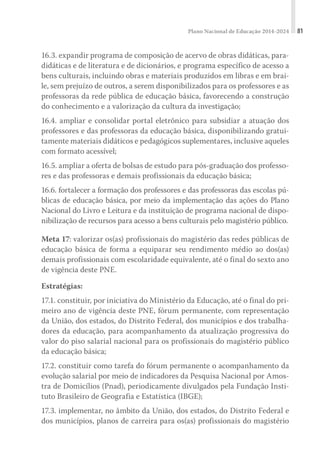 Plano Nacional de Educação 2014-2024 81
16.3. expandir programa de composição de acervo de obras didáticas, para-
didáticas e de literatura e de dicionários, e programa específico de acesso a
bens culturais, incluindo obras e materiais produzidos em libras e em brai-
le, sem prejuízo de outros, a serem disponibilizados para os professores e as
professoras da rede pública de educação básica, favorecendo a construção
do conhecimento e a valorização da cultura da investigação;
16.4. ampliar e consolidar portal eletrônico para subsidiar a atuação dos
professores e das professoras da educação básica, disponibilizando gratui-
tamente materiais didáticos e pedagógicos suplementares, inclusive aqueles
com formato acessível;
16.5. ampliar a oferta de bolsas de estudo para pós-graduação dos professo-
res e das professoras e demais profissionais da educação básica;
16.6. fortalecer a formação dos professores e das professoras das escolas pú-
blicas de educação básica, por meio da implementação das ações do Plano
Nacional do Livro e Leitura e da instituição de programa nacional de dispo-
nibilização de recursos para acesso a bens culturais pelo magistério público.
Meta 17: valorizar os(as) profissionais do magistério das redes públicas de
educação básica de forma a equiparar seu rendimento médio ao dos(as)
demais profissionais com escolaridade equivalente, até o final do sexto ano
de vigência deste PNE.
Estratégias:
17.1. constituir, por iniciativa do Ministério da Educação, até o final do pri-
meiro ano de vigência deste PNE, fórum permanente, com representação
da União, dos estados, do Distrito Federal, dos municípios e dos trabalha-
dores da educação, para acompanhamento da atualização progressiva do
valor do piso salarial nacional para os profissionais do magistério público
da educação básica;
17.2. constituir como tarefa do fórum permanente o acompanhamento da
evolução salarial por meio de indicadores da Pesquisa Nacional por Amos-
tra de Domicílios (Pnad), periodicamente divulgados pela Fundação Insti-
tuto Brasileiro de Geografia e Estatística (IBGE);
17.3. implementar, no âmbito da União, dos estados, do Distrito Federal e
dos municípios, planos de carreira para os(as) profissionais do magistério
 