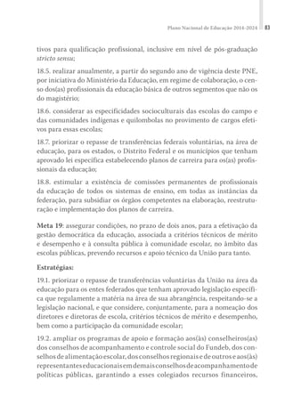 Plano Nacional de Educação 2014-2024 83
tivos para qualificação profissional, inclusive em nível de pós-graduação
stricto sensu;
18.5. realizar anualmente, a partir do segundo ano de vigência deste PNE,
por iniciativa do Ministério da Educação, em regime de colaboração, o cen-
so dos(as) profissionais da educação básica de outros segmentos que não os
do magistério;
18.6. considerar as especificidades socioculturais das escolas do campo e
das comunidades indígenas e quilombolas no provimento de cargos efeti-
vos para essas escolas;
18.7. priorizar o repasse de transferências federais voluntárias, na área de
educação, para os estados, o Distrito Federal e os municípios que tenham
aprovado lei específica estabelecendo planos de carreira para os(as) profis-
sionais da educação;
18.8. estimular a existência de comissões permanentes de profissionais
da educação de todos os sistemas de ensino, em todas as instâncias da
federação, para subsidiar os órgãos competentes na elaboração, reestrutu-
ração e implementação dos planos de carreira.
Meta 19: assegurar condições, no prazo de dois anos, para a efetivação da
gestão democrática da educação, associada a critérios técnicos de mérito
e desempenho e à consulta pública à comunidade escolar, no âmbito das
escolas públicas, prevendo recursos e apoio técnico da União para tanto.
Estratégias:
19.1. priorizar o repasse de transferências voluntárias da União na área da
educação para os entes federados que tenham aprovado legislação específi-
ca que regulamente a matéria na área de sua abrangência, respeitando-se a
legislação nacional, e que considere, conjuntamente, para a nomeação dos
diretores e diretoras de escola, critérios técnicos de mérito e desempenho,
bem como a participação da comunidade escolar;
19.2. ampliar os programas de apoio e formação aos(às) conselheiros(as)
dos conselhos de acompanhamento e controle social do Fundeb, dos con-
selhosdealimentaçãoescolar,dosconselhosregionaisedeoutroseaos(às)
representanteseducacionaisemdemaisconselhosdeacompanhamentode
políticas públicas, garantindo a esses colegiados recursos financeiros,
 