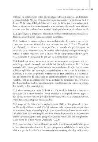 Plano Nacional de Educação 2014-2024 85
políticas de colaboração entre os entes federados, em especial as decorren-
tes do art. 60 do Ato das Disposições Constitucionais Transitórias e do § 1º
do art. 75 da Lei nº 9.394, de 20 de dezembro de 1996, que tratam da capaci-
dade de atendimento e do esforço fiscal de cada ente federado, com vistas a
atender suas demandas educacionais à luz do padrão de qualidade nacional;
20.2. aperfeiçoar e ampliar os mecanismos de acompanhamento da arreca-
dação da contribuição social do salário-educação;
20.3. destinar à manutenção e desenvolvimento do ensino, em acrés-
cimo aos recursos vinculados nos termos do art. 212 da Constitui-
ção Federal, na forma da lei específica, a parcela da participação no
resultado ou da compensação financeira pela exploração de petróleo e gás
natural e outros recursos, com a finalidade de cumprimento da meta pre-
vista no inciso VI do caput do art. 214 da Constituição Federal;
20.4. fortalecer os mecanismos e os instrumentos que assegurem, nos ter-
mos do parágrafo único do art. 48 da Lei Complementar nº 101, de 4 de
maio de 2000, a transparência e o controle social na utilização dos recursos
públicos aplicados em educação, especialmente a realização de audiências
públicas, a criação de portais eletrônicos de transparência e a capacita-
ção dos membros de conselhos de acompanhamento e controle social do
Fundeb, com a colaboração entre o Ministério da Educação, as secretarias
de educação dos estados e dos municípios e os tribunais de contas da União,
dos estados e dos municípios;
20.5. desenvolver, por meio do Instituto Nacional de Estudos e Pesquisas
Educacionais Anísio Teixeira (Inep), estudos e acompanhamento regular
dos investimentos e custos por aluno da educação básica e superior pública,
em todas as suas etapas e modalidades;
20.6. no prazo de dois anos da vigência deste PNE, será implantado o Cus-
to Aluno-Qualidade inicial (CAQi), referenciado no conjunto de padrões
mínimos estabelecidos na legislação educacional e cujo financiamento será
calculado com base nos respectivos insumos indispensáveis ao processo de
ensino-aprendizagem e será progressivamente reajustado até a implemen-
tação plena do Custo Aluno Qualidade (CAQ);
20.7. implementar o Custo Aluno Qualidade (CAQ) como parâmetro para
o financiamento da educação de todas etapas e modalidades da educação
básica, a partir do cálculo e do acompanhamento regular dos indicadores
 