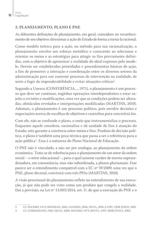 Série
Legislação10
2. PLANEJAMENTO, PLANO E PNE
As diferentes definições de planejamento, em geral, coincidem no reconheci-
mento de seu objetivo: direcionar a ação do Estado de forma a torná-la racional.
Como modelo teórico para a ação, ou método para sua racionalização, o
planejamento envolve um esforço metódico e consciente ao selecionar e
orientar os meios e as estratégias para atingir os fins previamente defini-
dos, com o objetivo de aproximar a realidade do ideal expresso pelo mode-
lo. Devem ser estabelecidas prioridades e procedimentos básicos de ação,
a fim de promover a interação e coordenação entre os diversos setores da
administração para um coerente processo de intervenção na realidade, de
sorte a fugir da imponderabilidade e evitar situações críticas2
.
Segundo a Unesco (CONFERÊNCIA..., 1971), o planejamento é um proces-
so que deve ser contínuo, englobar operações interdependentes e estar su-
jeito a revisões e modificações, uma vez que as condições podem ser altera-
das, obstáculos revelados e interpretações modificadas (MARTINS, 2010).
Ademais, o planejamento é um processo político, pois envolve decisões e
negociações acerca de escolhas de objetivos e caminhos para concretizá-los.
Com ele, não se confunde o plano, o meio que instrumentaliza o processo.
Enquanto aquele coordena, racionaliza e dá unidade de fins à atuação do
Estado, este garante a coerência entre meios e fins. Produto de decisão polí-
tica, o plano é também uma peça técnica que passa a ser a referência para a
ação pública3
. Essa é a natureza do Plano Nacional de Educação.
O PNE não é vinculado, a não ser por analogia, ao planejamento da ordem
econômica. Trata-se de referência para o planejamento de um setor da ordem
social – o setor educacional –, para o qual assume caráter de norma supraor-
denadora, em consonância, mas não subordinada, a planos plurianuais. Esse
parece ser o entendimento compatível com a EC nº 59/2009, uma vez que o
PNE, plano decenal, conviverá com três PPAs (MARTINS, 2010).
A visão processual do planejamento reflete no entendimento de sua execu-
ção, já que não pode ser visto como um produto que congela a realidade.
Daí a previsão, na Lei nº 13.005/2014, art. 5º, de que a execução do PNE e o
2	 Cf. NIZARD, 1973; MINDLIN, 2001; GANDIN, 2001; SILVA, 2001; CURY, 1998; POLO, 2001.
3	 Cf. COMPARATO, 1985; SILVA, 2009; NIZARD, 1973; BUCCI, 1997; BERCOVICI, 2005.
 